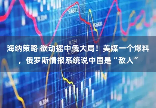 海纳策略 欲动摇中俄大局！美媒一个爆料，俄罗斯情报系统说中国是“敌人”