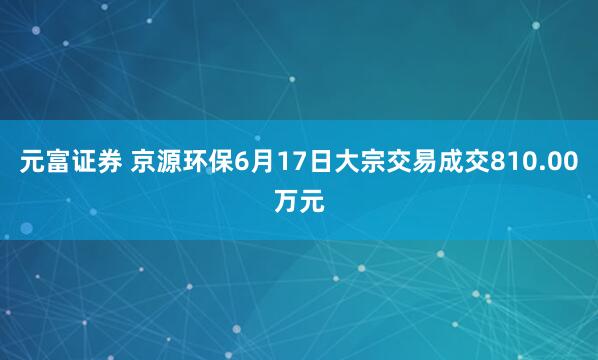 元富证券 京源环保6月17日大宗交易成交810.00万元
