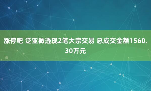 涨停吧 泛亚微透现2笔大宗交易 总成交金额1560.30万元