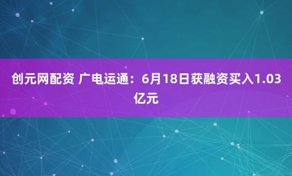 创元网配资 广电运通：6月18日获融资买入1.03亿元