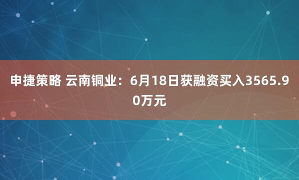 申捷策略 云南铜业：6月18日获融资买入3565.90万元
