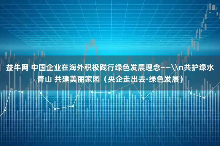 益牛网 中国企业在海外积极践行绿色发展理念——\n共护绿水青山 共建美丽家园（央企走出去·绿色发展）