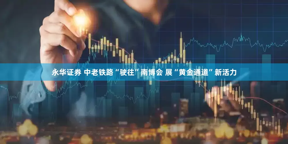 永华证券 中老铁路“驶往”南博会 展“黄金通道”新活力