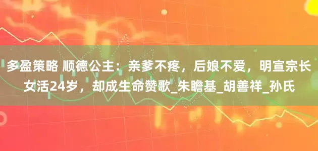 多盈策略 顺德公主：亲爹不疼，后娘不爱，明宣宗长女活24岁，却成生命赞歌_朱瞻基_胡善祥_孙氏