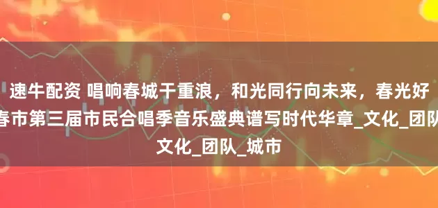 速牛配资 唱响春城干重浪，和光同行向未来，春光好——长春市第三届市民合唱季音乐盛典谱写时代华章_文化_团队_城市