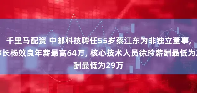 千里马配资 中邮科技聘任55岁蔡江东为非独立董事, 董事长杨效良年薪最高64万, 核心技术人员徐玲薪酬最低为29万