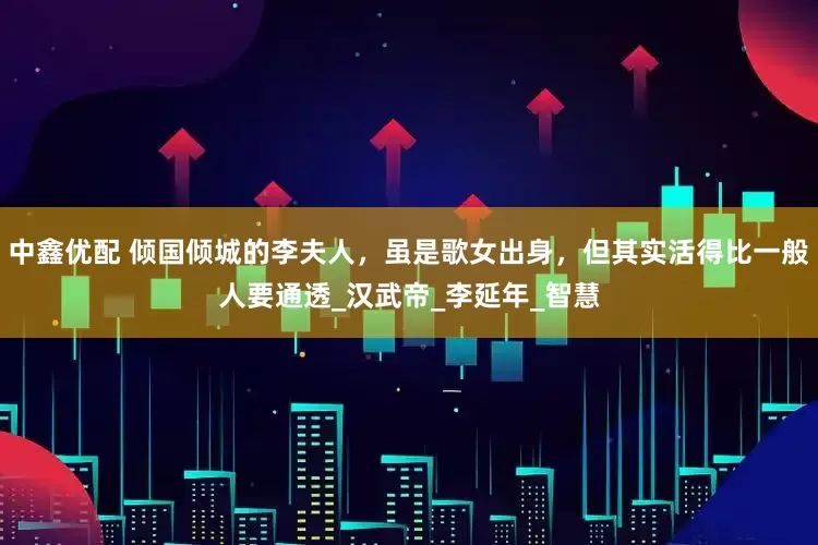 中鑫优配 倾国倾城的李夫人，虽是歌女出身，但其实活得比一般人要通透_汉武帝_李延年_智慧