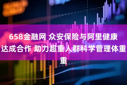 658金融网 众安保险与阿里健康达成合作 助力超重人群科学管理体重