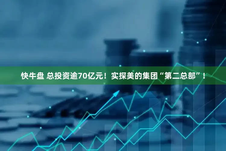快牛盘 总投资逾70亿元！实探美的集团“第二总部”！