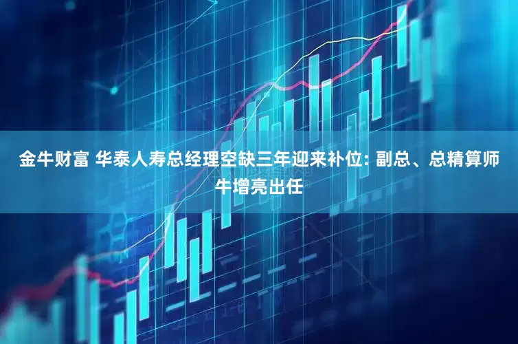 金牛财富 华泰人寿总经理空缺三年迎来补位: 副总、总精算师牛增亮出任