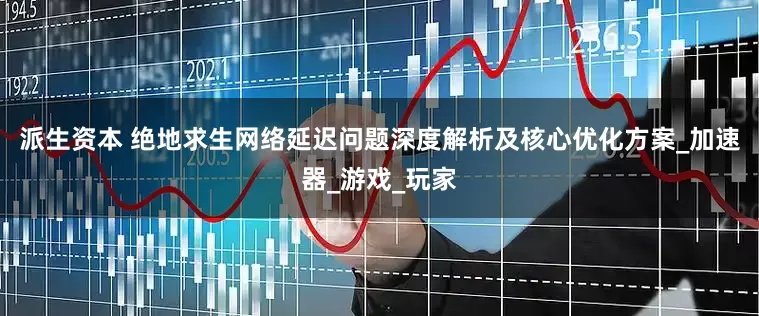 派生资本 绝地求生网络延迟问题深度解析及核心优化方案_加速器_游戏_玩家