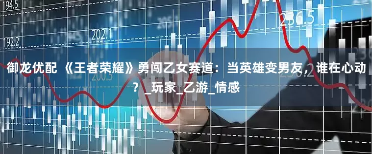 御龙优配 《王者荣耀》勇闯乙女赛道：当英雄变男友，谁在心动？_玩家_乙游_情感