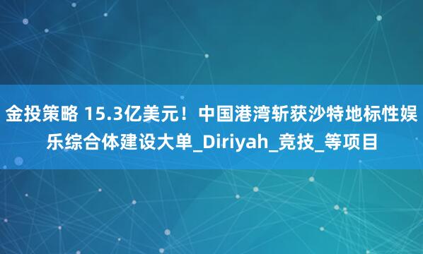 金投策略 15.3亿美元！中国港湾斩获沙特地标性娱乐综合体建设大单_Diriyah_竞技_等项目