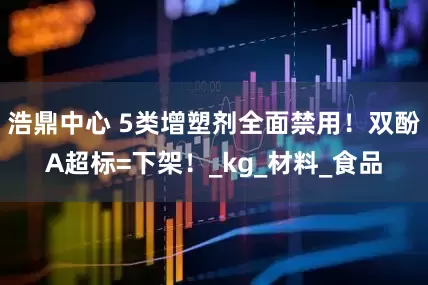 浩鼎中心 5类增塑剂全面禁用！双酚A超标=下架！_kg_材料_食品