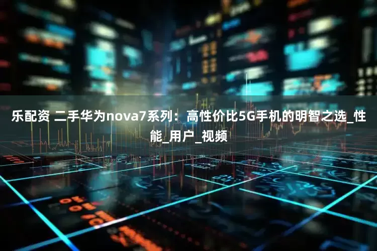乐配资 二手华为nova7系列：高性价比5G手机的明智之选_性能_用户_视频