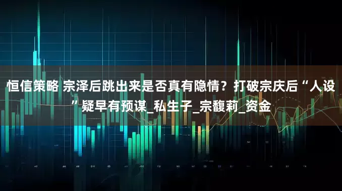 恒信策略 宗泽后跳出来是否真有隐情？打破宗庆后“人设”疑早有预谋_私生子_宗馥莉_资金