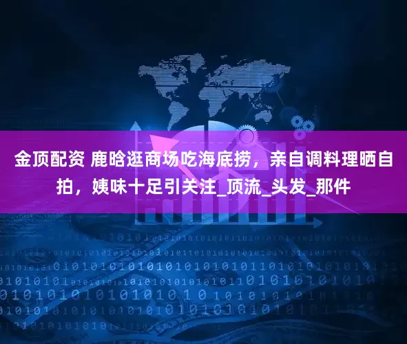 金顶配资 鹿晗逛商场吃海底捞，亲自调料理晒自拍，姨味十足引关注_顶流_头发_那件