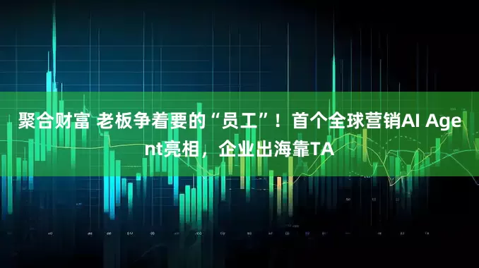 聚合财富 老板争着要的“员工”！首个全球营销AI Agent亮相，企业出海靠TA
