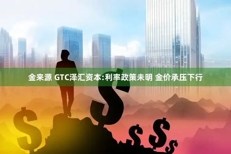 金来源 GTC泽汇资本:利率政策未明 金价承压下行