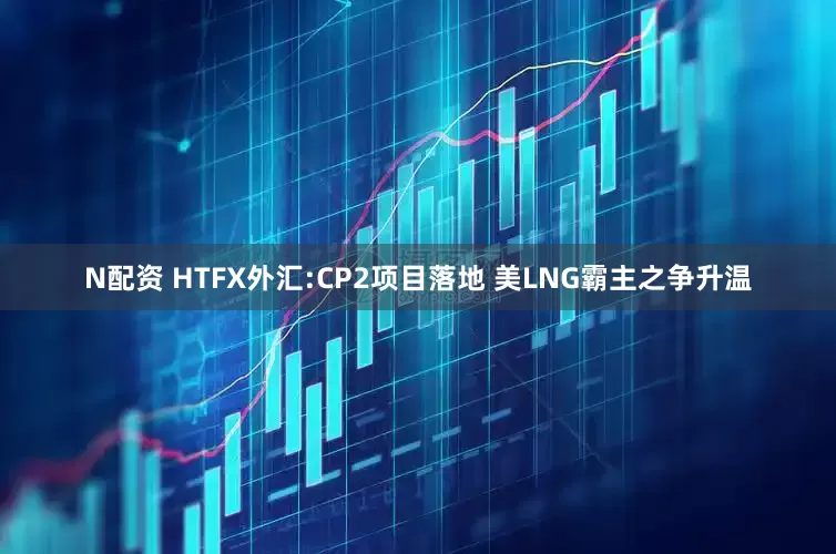 N配资 HTFX外汇:CP2项目落地 美LNG霸主之争升温