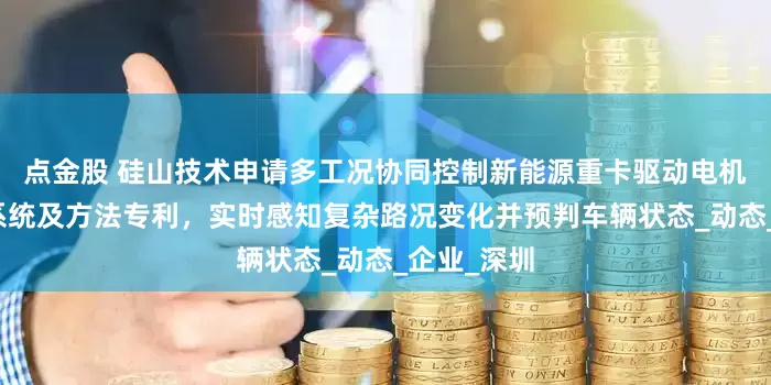 点金股 硅山技术申请多工况协同控制新能源重卡驱动电机智能限速系统及方法专利，实时感知复杂路况变化并预判车辆状态_动态_企业_深圳