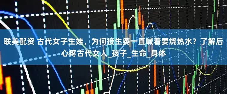 联美配资 古代女子生娃，为何接生婆一直喊着要烧热水？了解后心疼古代女人_孩子_生命_身体