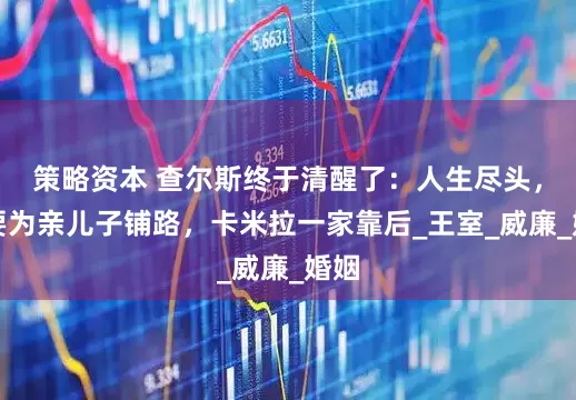策略资本 查尔斯终于清醒了：人生尽头，他要为亲儿子铺路，卡米拉一家靠后_王室_威廉_婚姻