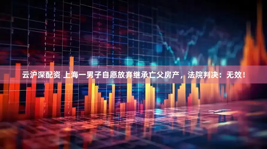 云沪深配资 上海一男子自愿放弃继承亡父房产，法院判决：无效！